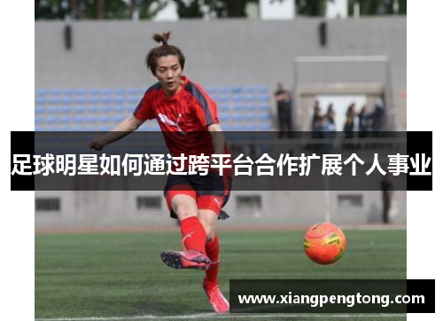 足球明星如何通过跨平台合作扩展个人事业